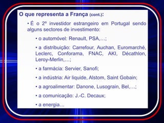 O que representa a França (cont.):
   • É o 2º investidor estrangeiro em Portugal sendo
   alguns sectores de investimento:
      • o automóvel: Renault, PSA,…;
      • a distribuição: Carrefour, Auchan, Euromarché,
      Leclerc, Conforama, FNAC, AKI, Décathlon,
      Leroy-Merlin,…;
      • a farmácia: Servier, Sanofi;
      • a indústria: Air liquide, Alstom, Saint Gobain;
      • a agroalimentar: Danone, Lusograin, Bel,…;
      • a comunicação: J.-C. Decaux;
      • a energia…
 