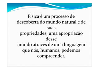 Física é um processo de
descoberta do mundo natural e de
suas
propriedades, uma apropriação
desse
mundo através de uma linguagem
que nós, humanos, podemos
compreender.