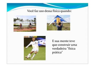 Você faz uso dessa física quando:
E sua mente teve 
que construir uma 
verdadeira "física 
prática"
 