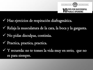  Haz ejercicios de respiración diafragmática.
 Relaja la musculatura de la cara, la boca y la garganta.
 No pidas disculpas, continúa.
 Practica, practica, practica.
 Y recuerda: no te tomes la vida muy en serio, que no
  es para siempre.
 
