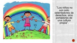 ”Los niños no 
son solo 
ostentadores de 
derechos, sino 
portadores de 
una cultura 
propia”. 
 