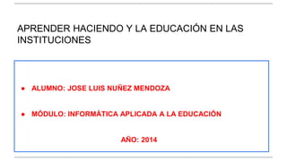 APRENDER HACIENDO Y LA EDUCACIÓN EN LAS 
INSTITUCIONES 
● ALUMNO: JOSE LUIS NUÑEZ MENDOZA 
● MÓDULO: INFORMÁTICA APLICADA A LA EDUCACIÓN 
AÑO: 2014 
 