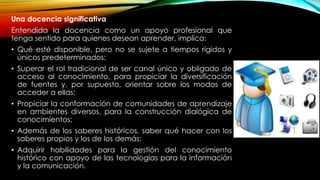 Una docencia significativa
Entendida la docencia como un apoyo profesional que
tenga sentido para quienes desean aprender, implica:
• Qué esté disponible, pero no se sujete a tiempos rígidos y
únicos predeterminados;
• Superar el rol tradicional de ser canal único y obligado de
acceso al conocimiento, para propiciar la diversificación
de fuentes y, por supuesto, orientar sobre los modos de
acceder a ellas;
• Propiciar la conformación de comunidades de aprendizaje
en ambientes diversos, para la construcción dialógica de
conocimientos;
• Además de los saberes históricos, saber qué hacer con los
saberes propios y los de los demás;
• Adquirir habilidades para la gestión del conocimiento
histórico con apoyo de las tecnologías para la información
y la comunicación.
 