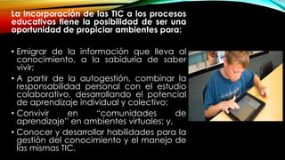 La incorporación de las TIC a los procesos
educativos tiene la posibilidad de ser una
oportunidad de propiciar ambientes para:
• Emigrar de la información que lleva al
conocimiento, a la sabiduría de saber
vivir;
• A partir de la autogestión, combinar la
responsabilidad personal con el estudio
colaborativo, desarrollando el potencial
de aprendizaje individual y colectivo;
• Convivir en “comunidades de
aprendizaje” en ambientes virtuales; y,
• Conocer y desarrollar habilidades para la
gestión del conocimiento y el manejo de
las mismas TIC.
 