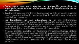• Cabe decir que para efectos de innovación educativa, lo
importante no es la edad del aparato, sino lo transformador de su
uso educativo.
• Las tecnologías por sí solas no tienen sentido; éste se los da la gente
que las posee y utiliza, lo cual es aplicable en todos los campos de
la actividad humana.
• Las tecnologías no son educativas en sí; son instrumentos
aprovechables para el terreno de la educación en tanto que sirven
para la comunicación humana; para detectar, guardar y organizar
la información y luego transferirla; así como para percibir más y
mejor los objetos de estudio y expresar lo aprendido.
• En este sentido, pueden ser óptimamente aprovechadas: deben
estar apropiadamente insertas entre la organización lógica de la
disciplina histórica y la organización del proceso del aprendizaje
histórico, todo integrado en un proyecto educativo con significado
para quienes desean aprender y la institución que ofrece esos
servicios.
 