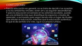 CONCLUSIONES:
• Para la educación en general, no se trata de decidir si se aceptan
o no los ambientes virtuales; están ahí y se seguirán desarrollando.
Y para la educación encerrada en los sistemas escolares, puede
ser una ambiente más que diversifique los espacios y modos de
aprender; o rechazarlo para seguir siendo más un lugar de rituales
que simulan la educación, mientras que la educación auténtica,
la que le da sentido a la vida, sigue sus propios rumbos.
 