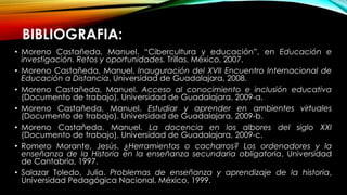BIBLIOGRAFIA:
• Moreno Castañeda, Manuel. “Cibercultura y educación”, en Educación e
investigación. Retos y oportunidades. Trillas, México, 2007.
• Moreno Castañeda, Manuel. Inauguración del XVII Encuentro Internacional de
Educación a Distancia, Universidad de Guadalajara, 2008.
• Moreno Castañeda, Manuel. Acceso al conocimiento e inclusión educativa
(Documento de trabajo). Universidad de Guadalajara, 2009-a.
• Moreno Castañeda, Manuel. Estudiar y aprender en ambientes virtuales
(Documento de trabajo). Universidad de Guadalajara, 2009-b.
• Moreno Castañeda, Manuel. La docencia en los albores del siglo XXI
(Documento de trabajo). Universidad de Guadalajara, 2009-c.
• Romero Morante, Jesús. ¿Herramientas o cacharros? Los ordenadores y la
enseñanza de la Historia en la enseñanza secundaria obligatoria, Universidad
de Cantabria, 1997.
• Salazar Toledo, Julia. Problemas de enseñanza y aprendizaje de la historia,
Universidad Pedagógica Nacional, México, 1999.
 