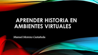 APRENDER HISTORIA EN
AMBIENTES VIRTUALES
Manuel Moreno Castañeda
 