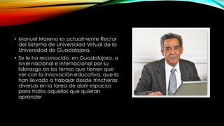 • Manuel Moreno es actualmente Rector
del Sistema de Universidad Virtual de la
Universidad de Guadalajara.
• Se le ha reconocido, en Guadalajara, a
nivel nacional e internacional por su
liderazgo en los temas que tienen que
ver con la innovación educativa, que lo
han llevado a trabajar desde trincheras
diversas en la tarea de abrir espacios
para todos aquellos que quieran
aprender
 