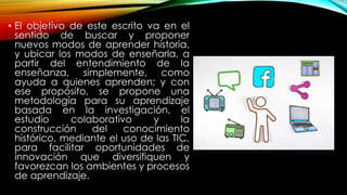 • El objetivo de este escrito va en el
sentido de buscar y proponer
nuevos modos de aprender historia,
y ubicar los modos de enseñarla, a
partir del entendimiento de la
enseñanza, simplemente, como
ayuda a quienes aprenden; y con
ese propósito, se propone una
metodología para su aprendizaje
basada en la investigación, el
estudio colaborativo y la
construcción del conocimiento
histórico, mediante el uso de las TIC,
para facilitar oportunidades de
innovación que diversifiquen y
favorezcan los ambientes y procesos
de aprendizaje.
 