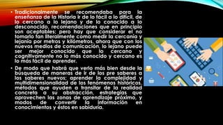 • Tradicionalmente se recomendaba para la
enseñanza de la Historia ir de lo fácil a lo difícil, de
lo cercano a lo lejano y de lo conocido a lo
desconocido, recomendaciones que en principio
son aceptables; pero hay que considerar el no
tomarlo tan literalmente como medir la cercanía y
lejanía por metros y kilómetros, ahora que con los
nuevos medios de comunicación, lo lejano puede
ser mejor conocido que lo cercano y
cognitivamente no lo más conocido y cercano es
lo más fácil de aprender.
• De modo que habrá que verlo más bien desde la
búsqueda de maneras de ir de los pre saberes a
los saberes nuevos; aprender la complejidad y
multidimensionalidad de los fenómenos históricos,
métodos que ayuden a transitar de la realidad
concreta a su abstracción, estrategias que
aprovechen las zonas de aprendizaje próximo, y
modos de convertir la información en
conocimientos y éstos en sabiduría.
 