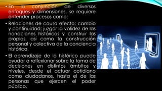• En la conjunción de diversos
enfoques y dimensiones, se requiere
entender procesos como:
• Relaciones de causa efecto; cambio
y continuidad; juzgar la validez de las
narraciones históricas y construir las
propias, así como la construcción
personal y colectiva de la conciencia
histórica.
• El aprendizaje de lo histórico puede
ayudar a reflexionar sobre la toma de
decisiones en distintos ámbitos y
niveles, desde el actuar cotidiano
como ciudadanos, hasta el de las
personas que ejercen el poder
público.
 