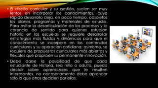 • El diseño curricular y su gestión, suelen ser muy
lentos en incorporar los conocimientos, cuyo
rápido desarrollo deja, en poco tiempo, obsoletos
los planes, programas y materiales de estudio.
Para evitar la desarticulación de los procesos y la
carencia de sentido para quienes estudian
historia en las escuelas se requiere desarrollar
estrategias más fluidas y dinámicas para que el
conocimiento se incorpore en los contenidos
curriculares y su operación cotidiana; asimismo, se
requiere de propuestas curriculares más abiertas y
flexibles que propicien su permanente innovación.
• Debe darse la posibilidad de que cada
estudiante de Historia, sea niño o adulto, pueda
decidir sobre aprendizajes que le resulten
interesantes, no necesariamente debe aprender
sólo lo que otros deciden por ellos.
 