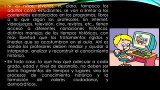 • Ni los niños, jóvenes, ni, claro, tampoco los
adultos como estudiantes, se van a limitar a los
contenidos establecidos en los programas, libros
o lo que digan los profesores. En Internet,
videojuegos, televisión, cine, revistas, etc., tienen
acceso a diferentes narraciones históricas,
distintos manejos de los tiempos históricos, con
más libertad que los tratamientos rígidos y
lineales que se acostumbran en el aula. Ahí es
donde los profesores deben mediar y ayudar a
interpretar, analizar y reconstruir el conocimiento
histórico.
• En todo caso, lo que hay que adecuar a cada
grado, edad y nivel de desarrollo, no deben ser
tanto fragmentos de tiempos y lugares, sino los
procesos de conocimiento histórico y la
formación de valores ciudadanos y
democráticos.
 