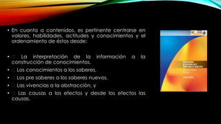 • En cuanto a contenidos, es pertinente centrarse en
valores, habilidades, actitudes y conocimientos y el
ordenamiento de éstos desde:
• La interpretación de la información a la
construcción de conocimientos,
• Los conocimientos a los saberes,
• Los pre saberes a los saberes nuevos,
• Las vivencias a la abstracción, y
• Las causas a los efectos y desde los efectos las
causas.
 