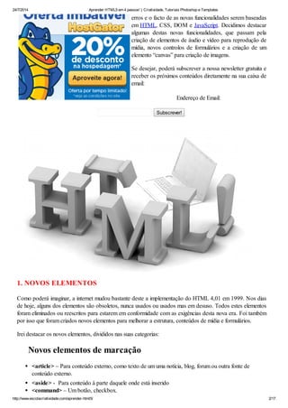 24/7/2014 Aprender HTML5 em 4 passos! | Criatividade, Tutoriais Photoshop e Templates
http://www.escolacriatividade.com/aprender-html5/ 2/17
erros e o facto de as novas funcionalidades serem baseadas
em HTML, CSS, DOM e JavaScript. Decidimos destacar
algumas destas novas funcionalidades, que passam pela
criação de elementos de áudio e vídeo para reprodução de
mídia, novos controlos de formulários e a criação de um
elemento “canvas” para criação de imagens.
Se desejar, poderá subscrever a nossa newsletter gratuita e
receber os próximos conteúdos diretamente na sua caixa de
email:
Endereço de Email:
Subscrever!
1. NOVOS ELEMENTOS
Como poderá imaginar, a internet mudou bastante deste a implementação do HTML 4,01 em 1999. Nos dias
de hoje, alguns dos elementos são obsoletos, nunca usados ou usados mas em desuso. Todos estes elementos
foram eliminados ou reescritos para estarem em conformidade com as exigências desta nova era. Foi também
por isso que foram criados novos elementos para melhorar a estrutura, conteúdos de mídia e formulários.
Irei destacar os novos elementos, divididos nas suas categorias:
Novos elementos de marcação
<article> – Para conteúdo externo, como texto de um uma notícia, blog, forum ou outra fonte de
conteúdo externo.
<aside> - Para conteúdo à parte daquele onde está inserido
<command> – Um botão, checkbox.
 