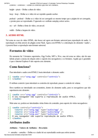 24/7/2014 Aprender HTML5 em 4 passos! | Criatividade, Tutoriais Photoshop e Templates
http://www.escolacriatividade.com/aprender-html5/ 5/17
controls – controlos – Define os controlos que irão ser exibidos.
height – pixeis – Define a altura do vídeo.
loop – loop – Define se o vídeo irá ser repetido quando acabar.
preload – preload – Define se o vídeo irá ser carregado ao mesmo tempo que a página irá ser carregada,
e pronto para ser reproduzido. É ignorado se o atributo autoplay estiver activo.
src – url – Define a fonte do vídeo, em um url.
width – Define a largura do vídeo.
3. AUDIO HTML
Tal como no caso do vídeo HTML, não houve até agora um formato universal para reprodução de audio. A
reprodução era feita através de plugins como Flash. Agora com HTML5 e a introdução do elemento <audio>,
é possível fazer a reprodução num formato universal.
Formatos de vídeo
De momento há 3 formatos suportados, Ogg Vorbis, MP3 e Wav, mas tal como no vídeo, não há uma
tabela actual e concisa da relação entre o suporte dos navegadores e os formatos. Aquilo que é garantido
é que o Internet Explorer 8 não suporta este elemento.
Como funciona?
Para introduzir o audio com HTML5, basta introduzir o elemento audio:
O atributo controls é para introduzir os controlos de reproduzir, pausar e controlo de volume.
Deve também ser introduzido um comentário, dentro do elemento audio, para os navegadores que não
suportarem este elemento.
Mais uma vez, podem ser introduzidas várias fontes do conteúdo, para suporte de vários navegadores:
Atributos áudio
Atributos – Valores de Atributos – Descrição
autoplay – autoplay – Define se o áudio irá ser reproduzido assim que estiver pronto.
1
2
<audiosrc="song.ogg"controls="controls">
</audio>
1
2
3
<audiosrc="song.ogg"controls="controls">
OseunavegadornãosuportaareproduçãodeaudioHTML5.
</audio>
1
2
3
4
5
6
<audiocontrols="controls">
<sourcesrc="song.ogg"type="audio/ogg"/>
<sourcesrc="song.mp3"type="audio/mpeg"/>
<sourcesrc="song.wav"type="audio/wav"/>
OseunavegadornãosuportareproduçãodeaudioHTML5.
</audio>
 