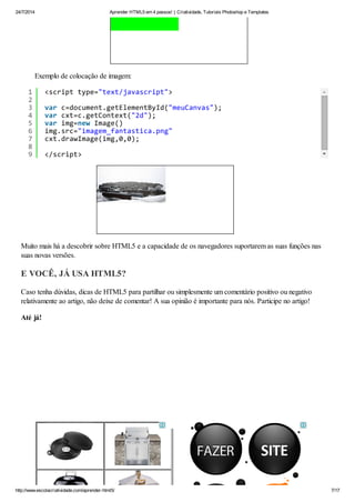 24/7/2014 Aprender HTML5 em 4 passos! | Criatividade, Tutoriais Photoshop e Templates
http://www.escolacriatividade.com/aprender-html5/ 7/17
Exemplo de colocação de imagem:
Muito mais há a descobrir sobre HTML5 e a capacidade de os navegadores suportarem as suas funções nas
suas novas versões.
E VOCÊ, JÁ USA HTML5?
Caso tenha dúvidas, dicas de HTML5 para partilhar ou simplesmente um comentário positivo ou negativo
relativamente ao artigo, não deixe de comentar! A sua opinião é importante para nós. Participe no artigo!
Até já!
1
2
3
4
5
6
7
8
9
<scripttype="text/javascript">
varc=document.getElementById("meuCanvas");
varcxt=c.getContext("2d");
varimg=newImage()
img.src="imagem_fantastica.png"
cxt.drawImage(img,0,0);
</script>
 