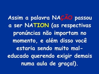 Assim a palavra NA ÇÃO  passou a ser NA TION  (as respectivas pronúncias não importam no momento, e além disso você estaria sendo muito mal-educado querendo exigir demais numa aula de graça!). 