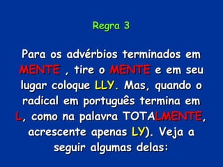 Regra 3 Para os advérbios terminados em  MENTE  , tire o  MENTE  e em seu lugar coloque  LLY.  Mas, quando o radical em português termina em  L , como na palavra TOTA LMENTE , acrescente apenas  LY ). Veja a seguir algumas delas: 