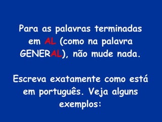Para as palavras terminadas em  AL  (como na palavra GENER AL ), não mude nada. Escreva exatamente como está em português. Veja alguns exemplos: 