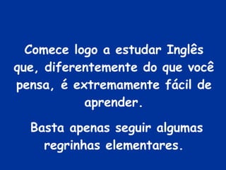 Comece logo a estudar Inglês que, diferentemente do que você pensa, é extremamente fácil de aprender. Basta apenas seguir algumas regrinhas elementares. 