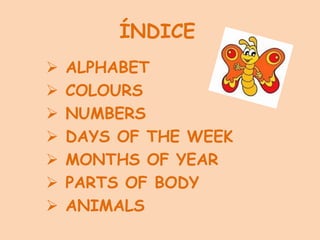 ÍNDICE
 ALPHABET
 COLOURS
 NUMBERS
 DAYS OF THE WEEK
 MONTHS OF YEAR
 PARTS OF BODY
 ANIMALS
 