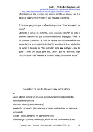 Inglês – Mediador: Gardem Luiz
gardemluiz@gmail.com – gardemluiz@hotmail.com
http://www.inglescurso.net/ Curso de Inglês Gratuito na Internet

informação nova aos exemplos que fazem o sentido aos alunos. Este é o
desafio e a oportunidade fornecidos pela instrução da distância.
Poderíamos perguntar qual o referente do pronome “ their” em negrito no
trecho?
Utilizando a técnica de skimming, seria necessário retornar ao texto e
entender a sentença na qual o pronome está sendo empregado. “Their “ é
um pronome possessivo ( e como tal, sempre vem acompanhado de um
substantivo) da terceira pessoa do plural ( o seu referente é um substantivo
no plural). A tradução de “their instructor” seria seu instrutor . Seu de
quem? Lendo um pouco para trás, vemos que há “students”; logo
concluímos que “their” refere-se a “students, ou seja, instrutor dos alunos”.

GLOSSÁRIO DE INGLÊS TÉCNICO PARA INFORMÁTICA
A
Abort - abortar, terminar um processo (por mau funcionamento) desligando o
computador manualmente
Abstract – resumo (de um documento)
Accelerator - acelerador (dispositivo que acelera o rendimento de um sistema de
computação
Accept – aceitar, concordar em fazer alguma coisa
Acknowledge – confirmar, confirmação, enviar um sinal confirmando que uma
Gardem Luiz – Consultor Técnico em TI – 9202-5096 / 3225-1503

10

 