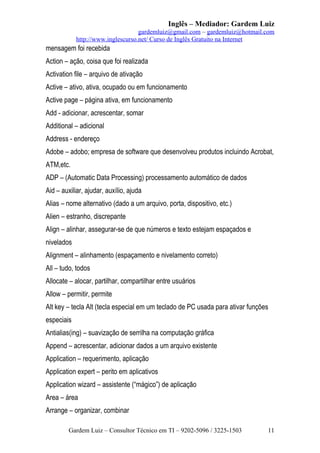 Inglês – Mediador: Gardem Luiz
gardemluiz@gmail.com – gardemluiz@hotmail.com
http://www.inglescurso.net/ Curso de Inglês Gratuito na Internet

mensagem foi recebida
Action – ação, coisa que foi realizada
Activation file – arquivo de ativação
Active – ativo, ativa, ocupado ou em funcionamento
Active page – página ativa, em funcionamento
Add - adicionar, acrescentar, somar
Additional – adicional
Address - endereço
Adobe – adobo; empresa de software que desenvolveu produtos incluindo Acrobat,
ATM,etc.
ADP – (Automatic Data Processing) processamento automático de dados
Aid – auxiliar, ajudar, auxílio, ajuda
Alias – nome alternativo (dado a um arquivo, porta, dispositivo, etc.)
Alien – estranho, discrepante
Align – alinhar, assegurar-se de que números e texto estejam espaçados e
nivelados
Alignment – alinhamento (espaçamento e nivelamento correto)
All – tudo, todos
Allocate – alocar, partilhar, compartilhar entre usuários
Allow – permitir, permite
Alt key – tecla Alt (tecla especial em um teclado de PC usada para ativar funções
especiais
Antialias(ing) – suavização de serrilha na computação gráfica
Append – acrescentar, adicionar dados a um arquivo existente
Application – requerimento, aplicação
Application expert – perito em aplicativos
Application wizard – assistente (“mágico”) de aplicação
Area – área
Arrange – organizar, combinar
Gardem Luiz – Consultor Técnico em TI – 9202-5096 / 3225-1503

11

 