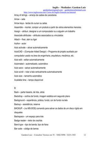 Inglês – Mediador: Gardem Luiz
gardemluiz@gmail.com – gardemluiz@hotmail.com
http://www.inglescurso.net/ Curso de Inglês Gratuito na Internet

Array of strings – arranjo de cadeia de caracteres
Arrow – seta
Arrow keys - teclas do cursor ou setas
Assemble – montar, compor um produto a partir de vários elementos menores
Assign – atribuir, designar a um compoutador ou a alguém um trabalho
Associate attributes – atributos associados ou vinculados
Attach – fixar, atar ou ligar
Author - autor
Auto activate – ativar automaticamente
AutoCAD – (Computer Aided Design) – Programa de projeto auxiliado por
computador usado na área de engenharia, arquitetura, mecânica, etc.
Auto edit – editar automaticamente
Automated – automatizado, automático
Auto save – salvar automaticamente
Auto scroll – rolar a tela verticalmente automaticamente
Auto size – tamanho automático
Available time – tempo disponível
B
Back – parte traseira, de trás, atrás
Backdrop – cortina de fundo, imagem estática em segundo plano
Background – experiência, prática, fundo; cor de fundo na tela
Backup – assistência, reserva
BACKUP – (no MS-DOS) comando para salvar os dados de um disco rígido em
disquetes
Backspace – um espaço para trás
Badge reader – leitor de crachás
Band type – tipo de banda, tipo de faixa
Bar code – código de barras
Gardem Luiz – Consultor Técnico em TI – 9202-5096 / 3225-1503

12

 