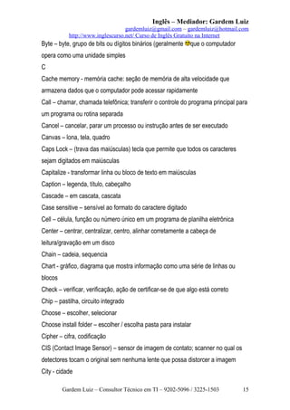 Inglês – Mediador: Gardem Luiz
gardemluiz@gmail.com – gardemluiz@hotmail.com
http://www.inglescurso.net/ Curso de Inglês Gratuito na Internet

Byte – byte, grupo de bits ou dígitos binários (geralmente

que o computador

opera como uma unidade simples
C
Cache memory - memória cache: seção de memória de alta velocidade que
armazena dados que o computador pode acessar rapidamente
Call – chamar, chamada telefônica; transferir o controle do programa principal para
um programa ou rotina separada
Cancel – cancelar, parar um processo ou instrução antes de ser executado
Canvas – lona, tela, quadro
Caps Lock – (trava das maiúsculas) tecla que permite que todos os caracteres
sejam digitados em maiúsculas
Capitalize - transformar linha ou bloco de texto em maiúsculas
Caption – legenda, título, cabeçalho
Cascade – em cascata, cascata
Case sensitive – sensível ao formato do caractere digitado
Cell – célula, função ou número único em um programa de planilha eletrônica
Center – centrar, centralizar, centro, alinhar corretamente a cabeça de
leitura/gravação em um disco
Chain – cadeia, sequencia
Chart - gráfico, diagrama que mostra informação como uma série de linhas ou
blocos
Check – verificar, verificação, ação de certificar-se de que algo está correto
Chip – pastilha, circuito integrado
Choose – escolher, selecionar
Choose install folder – escolher / escolha pasta para instalar
Cipher – cifra, codificação
CIS (Contact Image Sensor) – sensor de imagem de contato; scanner no qual os
detectores tocam o original sem nenhuma lente que possa distorcer a imagem
City - cidade
Gardem Luiz – Consultor Técnico em TI – 9202-5096 / 3225-1503

15

 