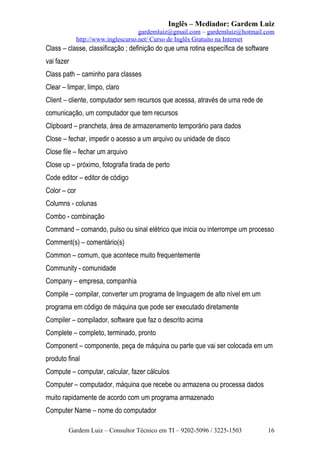 Inglês – Mediador: Gardem Luiz
gardemluiz@gmail.com – gardemluiz@hotmail.com
http://www.inglescurso.net/ Curso de Inglês Gratuito na Internet

Class – classe, classificação ; definição do que uma rotina específica de software
vai fazer
Class path – caminho para classes
Clear – limpar, limpo, claro
Client – cliente, computador sem recursos que acessa, através de uma rede de
comunicação, um computador que tem recursos
Clipboard – prancheta, área de armazenamento temporário para dados
Close – fechar, impedir o acesso a um arquivo ou unidade de disco
Close file – fechar um arquivo
Close up – próximo, fotografia tirada de perto
Code editor – editor de código
Color – cor
Columns - colunas
Combo - combinação
Command – comando, pulso ou sinal elétrico que inicia ou interrompe um processo
Comment(s) – comentário(s)
Common – comum, que acontece muito frequentemente
Community - comunidade
Company – empresa, companhia
Compile – compilar, converter um programa de linguagem de alto nível em um
programa em código de máquina que pode ser executado diretamente
Compiler – compilador, software que faz o descrito acima
Complete – completo, terminado, pronto
Component – componente, peça de máquina ou parte que vai ser colocada em um
produto final
Compute – computar, calcular, fazer cálculos
Computer – computador, máquina que recebe ou armazena ou processa dados
muito rapidamente de acordo com um programa armazenado
Computer Name – nome do computador
Gardem Luiz – Consultor Técnico em TI – 9202-5096 / 3225-1503

16

 