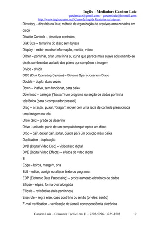 Inglês – Mediador: Gardem Luiz
gardemluiz@gmail.com – gardemluiz@hotmail.com
http://www.inglescurso.net/ Curso de Inglês Gratuito na Internet

Directory – diretório ou lista; método de organização de arquivos armazenados em
disco
Disable Controls – desativar controles
Disk Size – tamanho do disco (em bytes)
Display – exibir, mostrar informação, monitor, vídeo
Dither – pontilhar, criar uma linha ou curva que parece mais suave adicionando-se
pixels sombreados ao lado dos pixels que compõem a imagem
Divide - dividir
DOS (Disk Operating System) – Sistema Operacional em Disco
Double – duplo, duas vezes
Down – inativo, sem funcionar, para baixo
Download – carregar (“baixar”) um programa ou seção de dados por linha
telefônica (para o computador pessoal)
Drag – arrastar, puxar, “dragar”, mover com uma tecla de controle pressionada
uma imagem na tela
Draw Grid – grade de desenho
Drive - unidade, parte de um computador que opera um disco
Drop – cair, deixar cair, soltar, queda para um posição mais baixa
Duplication - duplicação
DVD (Digital Video Disc) – videodisco digital
DVE (Digital Video Effects) – efeitos de vídeo digital
E
Edge – borda, margem, orla
Edit – editar, corrigir ou alterar texto ou programa
EDP (Eletronic Data Processing) – processamento eletrônico de dados
Ellipse – elipse, forma oval alongada
Ellipsis – reticências (três pontinhos)
Else rule – regra else, caso contrário ou senão (or else: senão)
E-mail verification – verificação de (email) correspondência eletrônica
Gardem Luiz – Consultor Técnico em TI – 9202-5096 / 3225-1503

19

 