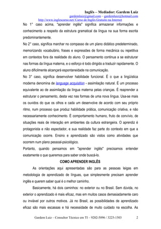 Inglês – Mediador: Gardem Luiz
gardemluiz@gmail.com – gardemluiz@hotmail.com
http://www.inglescurso.net/ Curso de Inglês Gratuito na Internet

No 1° caso acima, "aprender inglês" significa armazenar informações e
conhecimento a respeito da estrutura gramatical da língua na sua forma escrita
predominantemente.
No 2° caso, significa marchar no compasso de um plano didático predeterminado,
memorizando vocabulário, frases e expressões de forma mecânica ou repetitiva
em contextos fora da realidade do aluno. O pensamento continua a se estruturar
nas formas da língua materna, e o esforço é todo dirigido a traduzir rapidamente. O
aluno dificilmente alcançará espontaneidade na comunicação.
No 3° caso, significa desenvolver habilidade funcional. É o que a lingüística
moderna denomina de language acquisition - assimilação natural. É um processo
equivalente ao de assimilação da língua materna pelas crianças. É reaprender a
estruturar o pensamento, desta vez nas formas de uma nova língua. Usa-se mais
os ouvidos do que os olhos e cada um desenvolve de acordo com seu próprio
ritmo, num processo que produz habilidade prática, comunicação criativa, e não
necessariamente conhecimento. É comportamento humano, fruto de convívio, de
situações reais de interação em ambientes da cultura estrangeira. O aprendiz é
protagonista e não espectador, e sua realidade faz parte do contexto em que a
comunicação ocorre. Ensino e aprendizado são vistos como atividades que
ocorrem num plano pessoal-psicológico.
Portanto, quando pensamos em "aprender inglês" precisamos entender
exatamente o que queremos para saber onde buscá-lo.
COMO APRENDER INGLÊS
As orientações aqui apresentadas são para as pessoas leigas em
metodologia de aprendizado de línguas, que simplesmente precisam aprender
inglês e querem saber qual é o melhor caminho.
Basicamente, há dois caminhos: no exterior ou no Brasil. Sem dúvida, no
exterior o aprendizado é mais eficaz, mas em muitos casos demasiadamente caro
ou inviável por outros motivos. Já no Brasil, as possibilidades de aprendizado
eficaz são mais escassas e há necessidade de muito cuidado na escolha. As
Gardem Luiz – Consultor Técnico em TI – 9202-5096 / 3225-1503

2

 