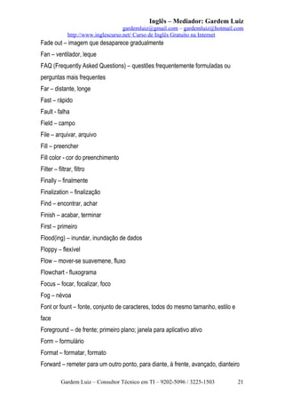 Inglês – Mediador: Gardem Luiz
gardemluiz@gmail.com – gardemluiz@hotmail.com
http://www.inglescurso.net/ Curso de Inglês Gratuito na Internet

Fade out – imagem que desaparece gradualmente
Fan – ventilador, leque
FAQ (Frequently Asked Questions) – questões frequentemente formuladas ou
perguntas mais frequentes
Far – distante, longe
Fast – rápido
Fault - falha
Field – campo
File – arquivar, arquivo
Fill – preencher
Fill color - cor do preenchimento
Filter – filtrar, filtro
Finally – finalmente
Finalization – finalização
Find – encontrar, achar
Finish – acabar, terminar
First – primeiro
Flood(ing) – inundar, inundação de dados
Floppy – flexível
Flow – mover-se suavemene, fluxo
Flowchart - fluxograma
Focus – focar, focalizar, foco
Fog – névoa
Font or fount – fonte, conjunto de caracteres, todos do mesmo tamanho, estilo e
face
Foreground – de frente; primeiro plano; janela para aplicativo ativo
Form – formulário
Format – formatar, formato
Forward – remeter para um outro ponto, para diante, à frente, avançado, dianteiro
Gardem Luiz – Consultor Técnico em TI – 9202-5096 / 3225-1503

21

 