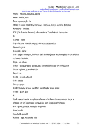 Inglês – Mediador: Gardem Luiz
gardemluiz@gmail.com – gardemluiz@hotmail.com
http://www.inglescurso.net/ Curso de Inglês Gratuito na Internet

Frame – Quadro, estrutura, célula
Free – libertar, livre
From – preposição: de
FROM (Fusible Read Only Memory) – Memória fusível somente de leitura
Functions – funções
FTP (File Transfer Protocol) – Protocolo de Transferência de Arquivo
G
Games – jogos
Gap – lacuna, intervalo, espaço entre dados gravados
General - geral
Generate - gerar
Get – pegar, conseguir, instrução para a obtenção de de um registro de um arquivo
ou banco de dados
Giga – um bilhão
Glitch – qualquer coisa que cause a falha repentina de um computador
Global – global, que cobre tudo
Go – ir, vá
Go To – ir para, vá para
Grid – grade
Group - grupo
GUID (Globally-Unique Identifier) Identificador único global
Guide – guiar, guia
H
Hack – experimentar e explorar software e hardware de computador; forçar a
entrada em um sistema de computação com objetivos criminosos
Halt – parar, parada, instrução de parada
Hand – mão
Handheld - portátil
Handle – alça, maçaneta, lidar
Gardem Luiz – Consultor Técnico em TI – 9202-5096 / 3225-1503

22

 