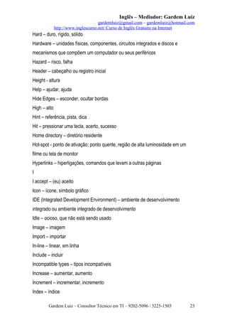 Inglês – Mediador: Gardem Luiz
gardemluiz@gmail.com – gardemluiz@hotmail.com
http://www.inglescurso.net/ Curso de Inglês Gratuito na Internet

Hard – duro, rígido, sólido
Hardware – unidades físicas, componentes, circuitos integrados e discos e
mecanismos que compõem um computador ou seus periféricos
Hazard – risco, falha
Header – cabeçalho ou registro inicial
Height - altura
Help – ajudar, ajuda
Hide Edges – esconder, ocultar bordas
High – alto
Hint – referência, pista, dica
Hit – pressionar uma tecla, acerto, sucesso
Home directory – diretório residente
Hot-spot - ponto de ativação; ponto quente, região de alta luminosidade em um
filme ou tela de monitor
Hyperlinks – hiperligações, comandos que levam a outras páginas
I
I accept – (eu) aceito
Icon – ícone, símbolo gráfico
IDE (Integrated Development Environment) – ambiente de desenvolvimento
integrado ou ambiente integrado de desenvolvimento
Idle – ocioso, que não está sendo usado
Image – imagem
Import – importar
In-line – linear, em linha
Include – incluir
Incompatible types – tipos incompatíveis
Increase – aumentar, aumento
Increment – incrementar, incremento
Index – índice
Gardem Luiz – Consultor Técnico em TI – 9202-5096 / 3225-1503

23

 