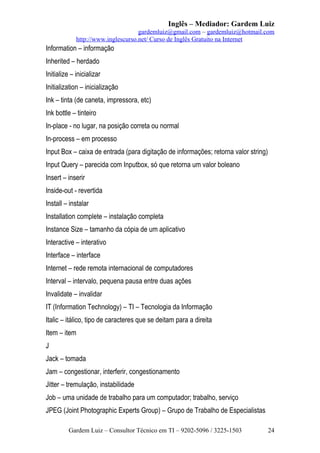 Inglês – Mediador: Gardem Luiz
gardemluiz@gmail.com – gardemluiz@hotmail.com
http://www.inglescurso.net/ Curso de Inglês Gratuito na Internet

Information – informação
Inherited – herdado
Initialize – inicializar
Initialization – inicialização
Ink – tinta (de caneta, impressora, etc)
Ink bottle – tinteiro
In-place - no lugar, na posição correta ou normal
In-process – em processo
Input Box – caixa de entrada (para digitação de informações; retorna valor string)
Input Query – parecida com Inputbox, só que retorna um valor boleano
Insert – inserir
Inside-out - revertida
Install – instalar
Installation complete – instalação completa
Instance Size – tamanho da cópia de um aplicativo
Interactive – interativo
Interface – interface
Internet – rede remota internacional de computadores
Interval – intervalo, pequena pausa entre duas ações
Invalidate – invalidar
IT (Information Technology) – TI – Tecnologia da Informação
Italic – itálico, tipo de caracteres que se deitam para a direita
Item – item
J
Jack – tomada
Jam – congestionar, interferir, congestionamento
Jitter – tremulação, instabilidade
Job – uma unidade de trabalho para um computador; trabalho, serviço
JPEG (Joint Photographic Experts Group) – Grupo de Trabalho de Especialistas
Gardem Luiz – Consultor Técnico em TI – 9202-5096 / 3225-1503

24

 
