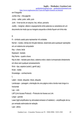 Inglês – Mediador: Gardem Luiz
gardemluiz@gmail.com – gardemluiz@hotmail.com
http://www.inglescurso.net/ Curso de Inglês Gratuito na Internet

em Fotografia
Jumbo chip – chip gigante
Jump – saltar, pular, salto, pulo
Junk – livrar-se de um arquivo; lixo, refuxo, porcaria
Justify – marginar, alterar o espaçamento entre palavras ou caracteres em um
documento de modo que as margens esquerda e direita fiquem em linha reta
K
K – símbolo usado para representar mil unidades
Kernel – núcleo, rotinas de intrução básicas, essenciais para quaisquer operações
em um sistema de computador
Key – chave, tecla
Keyboard - teclado
Key frame – quadro chave
Key to disk – teclado para disco, sistema onde o dado é armazenado diretamente
em disco sem qualquer processamento
Kind – tipo, espécie (subst.); gentil (adj.)
Knob – botão
Knowledge – conhecimento
L
Label – rotular, etiquetar, rótulo, etiqueta
Landscape – paisagem, orientação de uma página onde a borda mais longa é a
horizontal
Lap – colo
LAP (Link Access Protocol) – Protocolo de Acesso ao Link
Large – grande
Laser (light amplification by stimulated emission of radiation) – amplificação de luz
por emissão estimulada de radiação
Last - último
Gardem Luiz – Consultor Técnico em TI – 9202-5096 / 3225-1503

25

 