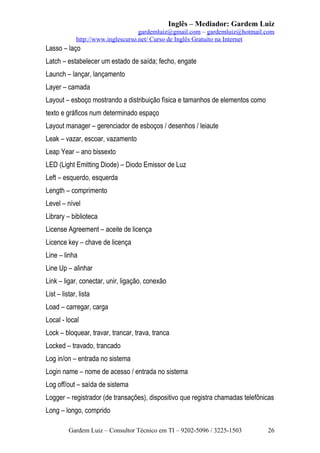 Inglês – Mediador: Gardem Luiz
gardemluiz@gmail.com – gardemluiz@hotmail.com
http://www.inglescurso.net/ Curso de Inglês Gratuito na Internet

Lasso – laço
Latch – estabelecer um estado de saída; fecho, engate
Launch – lançar, lançamento
Layer – camada
Layout – esboço mostrando a distribuição física e tamanhos de elementos como
texto e gráficos num determinado espaço
Layout manager – gerenciador de esboços / desenhos / leiaute
Leak – vazar, escoar, vazamento
Leap Year – ano bissexto
LED (Light Emitting Diode) – Diodo Emissor de Luz
Left – esquerdo, esquerda
Length – comprimento
Level – nível
Library – biblioteca
License Agreement – aceite de licença
Licence key – chave de licença
Line – linha
Line Up – alinhar
Link – ligar, conectar, unir, ligação, conexão
List – listar, lista
Load – carregar, carga
Local - local
Lock – bloquear, travar, trancar, trava, tranca
Locked – travado, trancado
Log in/on – entrada no sistema
Login name – nome de acesso / entrada no sistema
Log off/out – saída de sistema
Logger – registrador (de transações), dispositivo que registra chamadas telefônicas
Long – longo, comprido
Gardem Luiz – Consultor Técnico em TI – 9202-5096 / 3225-1503

26

 