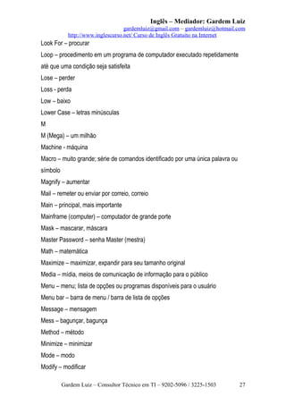 Inglês – Mediador: Gardem Luiz
gardemluiz@gmail.com – gardemluiz@hotmail.com
http://www.inglescurso.net/ Curso de Inglês Gratuito na Internet

Look For – procurar
Loop – procedimento em um programa de computador executado repetidamente
até que uma condição seja satisfeita
Lose – perder
Loss - perda
Low – baixo
Lower Case – letras minúsculas
M
M (Mega) – um milhão
Machine - máquina
Macro – muito grande; série de comandos identificado por uma única palavra ou
símbolo
Magnify – aumentar
Mail – remeter ou enviar por correio, correio
Main – principal, mais importante
Mainframe (computer) – computador de grande porte
Mask – mascarar, máscara
Master Password – senha Master (mestra)
Math – matemática
Maximize – maximizar, expandir para seu tamanho original
Media – mídia, meios de comunicação de informação para o público
Menu – menu; lista de opções ou programas disponíveis para o usuário
Menu bar – barra de menu / barra de lista de opções
Message – mensagem
Mess – bagunçar, bagunça
Method – método
Minimize – minimizar
Mode – modo
Modify – modificar
Gardem Luiz – Consultor Técnico em TI – 9202-5096 / 3225-1503

27

 