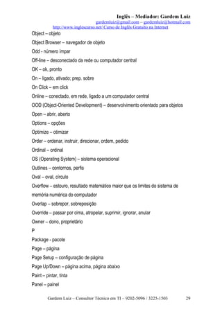 Inglês – Mediador: Gardem Luiz
gardemluiz@gmail.com – gardemluiz@hotmail.com
http://www.inglescurso.net/ Curso de Inglês Gratuito na Internet

Object – objeto
Object Browser – navegador de objeto
Odd - número ímpar
Off-line – desconectado da rede ou computador central
OK – ok, pronto
On – ligado, ativado; prep. sobre
On Click – em click
Online – conectado, em rede, ligado a um computador central
OOD (Object-Oriented Development) – desenvolvimento orientado para objetos
Open – abrir, aberto
Options – opções
Optimize – otimizar
Order – ordenar, instruir, direcionar, ordem, pedido
Ordinal – ordinal
OS (Operating System) – sistema operacional
Outlines – contornos, perfis
Oval – oval, círculo
Overflow – estouro, resultado matemático maior que os limites do sistema de
memória numérica do computador
Overlap – sobrepor, sobreposição
Override – passar por cima, atropelar, suprimir, ignorar, anular
Owner – dono, proprietário
P
Package - pacote
Page – página
Page Setup – configuração de página
Page Up/Down – página acima, página abaixo
Paint – pintar, tinta
Panel – painel
Gardem Luiz – Consultor Técnico em TI – 9202-5096 / 3225-1503

29

 