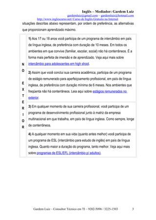 Inglês – Mediador: Gardem Luiz
gardemluiz@gmail.com – gardemluiz@hotmail.com
http://www.inglescurso.net/ Curso de Inglês Gratuito na Internet

situações descritas abaixo representam, por ordem de preferência, as alternativas
que proporcionam aprendizado máximo.
1) Aos 17 ou 18 anos você participa de um programa de intercâmbio em país
de língua inglesa, de preferência com duração de 10 meses. Em todos os
ambientes em que convive (familiar, escolar, social) não há conterrâneos. É a
forma mais perfeita de imersão e de aprendizado. Veja aqui mais sobre
N
O

intercâmbio para adolescentes em high shool.
2) Assim que você conclui sua carreira acadêmica, participa de um programa
de estágio remunerado para aperfeiçoamento profissional, em país de língua

E
X
T

inglesa, de preferência com duração mínima de 6 meses. Nos ambientes que
freqüenta não há conterrâneos. Leia aqui sobre estágios remunerados no
exterior.

E
R
I
O
R

3) Em qualquer momento de sua carreira profissional, você participa de um
programa de desenvolvimento profissional junto à matriz da empresa
multinacional em que trabalha, em país de língua inglesa. Como sempre, longe
de conterrâneos.
4) A qualquer momento em sua vida (quanto antes melhor) você participa de
um programa de ESL (intercâmbio para estudo de inglês) em país de língua
inglesa. Quanto maior a duração do programa, tanto melhor. Veja aqui mais
sobre programas de ESL/EFL (intercâmbio p/ adultos).

Gardem Luiz – Consultor Técnico em TI – 9202-5096 / 3225-1503

3

 