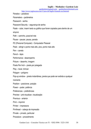Inglês – Mediador: Gardem Luiz
gardemluiz@gmail.com – gardemluiz@hotmail.com
http://www.inglescurso.net/ Curso de Inglês Gratuito na Internet

Paradox – paradoxo
Parameters – parâmetros
Password – senha
Password Security – segurança de senha
Paste – colar, inserir texto ou gráfico que foram copiados para dentro de um
arquivo
Path – caminho, possível rota
Pause – pausar, pausa, parada
PC (Personal Computer) - Computador Pessoal
Peak – atingir o ponto mais alto, pico, ponto mais alto
Pen – caneta
Pencil – lápis
Performance - desempenho
Picture – desenho, imagem
Pixels Per Inch – pixels por polegada
Play – tocar, brincar
Polygon – polígono
Pop-up window – janela instantânea, janela que pode ser exibida a qualquer
momento
Position – posicionar, posição
Power – poder, potência
Preferences – preferências
Preview – pré-visualizar, visualização
Previous – anterior
Print – imprimir
Printer – impressora
Printhead – cabeça de impressão
Private – privado, particular
Procedure – procedimento
Gardem Luiz – Consultor Técnico em TI – 9202-5096 / 3225-1503

30

 