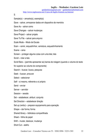 Inglês – Mediador: Gardem Luiz
gardemluiz@gmail.com – gardemluiz@hotmail.com
http://www.inglescurso.net/ Curso de Inglês Gratuito na Internet

S
Sample(s) – amostra(s), exemplo(s)
Save – salvar, armazenar dados em dispositivo de memória
Save As – salvar como
Save Changes – salvar mudanças
Save Project – salvar projeto
Save To File – salvar para arquivo
Scale Mode – Modo de Escala
Scan – varrer, esquadrinhar, varredura, esquadrinhamento
Scene – cena
Screen – proteger alguma coisa com uma tela; tela
Scroll – rolar a tela
Scroll Bars – (permite apresentar as) barras de rolagem (quando o volume do texto
for superior ao volume do componente)
Search – buscar, busca, pesquisa
Seek – buscar, procurar
Select – selecionar
Self – si mesmo, referente a si próprio
Send – enviar
Server – servidor
Session – sessão
Set – estabelecer, atribuir; conjunto
Set Direction – estabelecer direção
Set up (verbo) – preparar equipamento para operação
Shape – dar forma; forma
Shared library – biblioteca compartilhada
Sheet – folha de papel
Shift – mudar, deslocar, mudança
Short Cut – atalho
Gardem Luiz – Consultor Técnico em TI – 9202-5096 / 3225-1503

33

 
