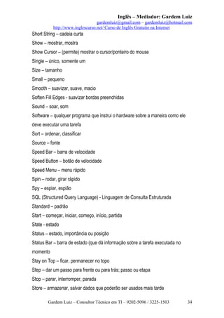 Inglês – Mediador: Gardem Luiz
gardemluiz@gmail.com – gardemluiz@hotmail.com
http://www.inglescurso.net/ Curso de Inglês Gratuito na Internet

Short String – cadeia curta
Show – mostrar, mostra
Show Cursor – (permite) mostrar o cursor/ponteiro do mouse
Single – único, somente um
Size – tamanho
Small – pequeno
Smooth – suavizar, suave, macio
Soften Fill Edges - suavizar bordas preenchidas
Sound – soar, som
Software – qualquer programa que instrui o hardware sobre a maneira como ele
deve executar uma tarefa
Sort – ordenar, classificar
Source – fonte
Speed Bar – barra de velocidade
Speed Button – botão de velocidade
Speed Menu – menu rápido
Spin – rodar, girar rápido
Spy – espiar, espião
SQL (Structured Query Language) - Linguagem de Consulta Estruturada
Standard – padrão
Start – começar, iniciar, começo, início, partida
State - estado
Status – estado, importância ou posição
Status Bar – barra de estado (que dá informação sobre a tarefa executada no
momento
Stay on Top – ficar, permanecer no topo
Step – dar um passo para frente ou para trás; passo ou etapa
Stop – parar, interromper, parada
Store – armazenar, salvar dados que poderão ser usados mais tarde
Gardem Luiz – Consultor Técnico em TI – 9202-5096 / 3225-1503

34

 