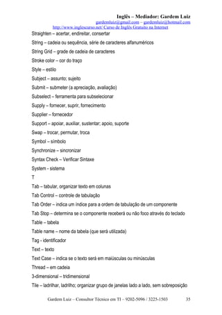 Inglês – Mediador: Gardem Luiz
gardemluiz@gmail.com – gardemluiz@hotmail.com
http://www.inglescurso.net/ Curso de Inglês Gratuito na Internet

Straighten – acertar, endireitar, consertar
String – cadeia ou sequência, série de caracteres alfanuméricos
String Grid – grade de cadeia de caracteres
Stroke color – cor do traço
Style – estilo
Subject – assunto; sujeito
Submit – submeter (a apreciação, avaliação)
Subselect – ferramenta para subselecionar
Supply – fornecer, suprir, fornecimento
Supplier – fornecedor
Support – apoiar, auxiliar, sustentar; apoio, suporte
Swap – trocar, permutar, troca
Symbol – símbolo
Synchronize – sincronizar
Syntax Check – Verificar Sintaxe
System - sistema
T
Tab – tabular, organizar texto em colunas
Tab Control – controle de tabulação
Tab Order – indica um índice para a ordem de tabulação de um componente
Tab Stop – determina se o componente receberá ou não foco através do teclado
Table – tabela
Table name – nome da tabela (que será utilizada)
Tag - identificador
Text – texto
Text Case – indica se o texto será em maiúsculas ou minúsculas
Thread – em cadeia
3-dimensional – tridimensional
Tile – ladrilhar, ladrilho; organizar grupo de janelas lado a lado, sem sobreposição
Gardem Luiz – Consultor Técnico em TI – 9202-5096 / 3225-1503

35

 