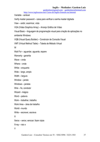 Inglês – Mediador: Gardem Luiz
gardemluiz@gmail.com – gardemluiz@hotmail.com
http://www.inglescurso.net/ Curso de Inglês Gratuito na Internet

Variable - variável
Verify master password – caixa para verificar a senha master digitada
View – exibir, examinar, vista
VGA (Video Graphics Array) – Arranjo Gráfico de Vídeo
Visual Basic – linguagem de programação visual para criação de aplicações no
ambiente Windows
VQB (Visual Query Builder) – Construtor de Consulta Visual
VMT (Virtual Method Table) – Tabela de Método Virtual
W
Wait For – aguardar, aguarde, espere
Warranty - garantia
Wave – onda
Where – onde
While – enquanto
Wide – largo, amplo
Width – largura
Window – janela
Windows – janelas
Wire – fio, condutor
Wizard - mágico
Word – palavra
Work – trabalhar, trabalho
Work Area – área de trabalho
World - mundo
Write – escrever, escreva
X
Xerox – xerox; xerocar; fazer cópia
X-ray – raio x
Y
Gardem Luiz – Consultor Técnico em TI – 9202-5096 / 3225-1503

37

 