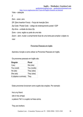 Inglês – Mediador: Gardem Luiz
gardemluiz@gmail.com – gardemluiz@hotmail.com
http://www.inglescurso.net/ Curso de Inglês Gratuito na Internet

Yoke – cabeçote
Z
Zero – zerar, zero
ZIF (Zero Insertion Force) – Força de Inserção Zero
Zip Code / Postal Code – código de endereçamento postal / CEP
Zip drive – unidade de disco Zip
Zone – zona, região ou parte de uma tela
Zoom – abrir, mudar o comprimento focal de uma lente para ampliar o objeto no
visor
Pronomes Pessoais em Inglês
Aprenda a função e como utilizar os Pronomes Pessoais em Inglês.
Os pronomes pessoais em Inglês são:
Singular
I (eu)
You (você)
He (ele)
She (ela)
It (objetos e animais)

Plural
We (nós)
You (vocês)
They (eles)
They (elas)
They

Estes pronomes funcionam como sujeito das orações. Por exemplo:
He is my friend
(ele é meu amigo)
a palavra "He" é o sujeito na frase acima.
They are brothers
Gardem Luiz – Consultor Técnico em TI – 9202-5096 / 3225-1503

38

 