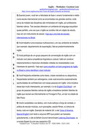 Inglês – Mediador: Gardem Luiz
gardemluiz@gmail.com – gardemluiz@hotmail.com
http://www.inglescurso.net/ Curso de Inglês Gratuito na Internet

5) Quando jovem, você tem a felicidade de fazer o ensino fundamental e médio
numa escola internacional como as encontradas nos grandes centros, onde
cerca da metade das disciplinas são ministradas em inglês, por professores
falantes nativos. Tais escolas oferecem um ambiente de language acquisition
quase perfeito, uma vez que o inglês se constitui não em objeto de estudo,
mas sim em instrumento de estudo. Veja aqui uma lista de escolas
internacionais no Brasil.
6) Você trabalha numa empresa multinacional e, em seu ambiente de trabalho
(por exemplo: departamento de exportação), fala-se predominantemente
inglês.
N
O
B
R
A

7) Você participa de um grupo pequeno de conversação de inglês com um
instrutor com plena competência lingüística e cultural, hábil em construir
relacionamentos e improvisar atividades voltadas às necessidades e aos
interesses do aprendiz. Veja aqui como escolher um bom programa de inglês
no Brasil e como identificar o bom instrutor.

S

8) Você freqüenta ambientes como bares, clubes recreativos ou desportivos,

I

freqüentados também por estrangeiros, onde você encontra ocasionalmente

L

oportunidades de confraternizar com essas pessoas em inglês. Uma iniciativa
desse tipo muito interessante, por exemplo, é a do English Club Brazil - um
grupo de pessoas falantes nativas de inglês e brasileiros também falantes de
inglês que reúnem-se informalmente no Finnegan's Pub, um bar na cidade de
São Paulo.
9) Você é autodidata e se dedica, com muito esforço e força de vontade, à
prática de escutar músicas, ouvir gravações, assistir filmes, e à leitura de
textos, tudo em inglês. Exemplo de material útil: o site Voice of America
Special English (com texto e arquivos MP3 que podem ser baixados
gratuitamente), o site do British Council denominado Listening Downloads, ou
a revista Speak Up com seu respectivo CD.

Gardem Luiz – Consultor Técnico em TI – 9202-5096 / 3225-1503

4

 